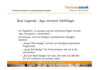 Virtuelles „Einchecken“ an Lufthansa Standorten weltweit




      Blue Legends: App vernetzt Vielflieger

      • An Flughäfen, in Lounges und auf Lufthansa Flügen virtuell
        über foursquare „einchecken“
      • Einchecken, wird mit Rängen und Abzeichen (Badges)
        belohnt:
          • „Expert Pilot-Badge“ auf der am häufigsten genutzten
            Flugstrecke
          • „Early Bird-Badge“ für Frühaufsteher, die vor 6 Uhr
            einchecken
          • „Bis zum Mond-Badge“ für User, die mehr als 388.000
            km mit Lufthansa zurücklegt haben
                                 © Tourismuszukunft — Institut für eTourismus
 