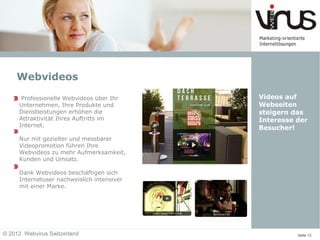 Webvideos
      Professionelle Webvideos über Ihr     Videos auf
     Unternehmen, Ihre Produkte und         Webseiten
     Dienstleistungen erhöhen die           steigern das
     Attraktivität Ihres Auftritts im       Interesse der
     Internet.                              Besucher!
     Nur mit gezielter und messbarer
     Videopromotion führen Ihre
     Webvideos zu mehr Aufmerksamkeit,
     Kunden und Umsatz.

     Dank Webvideos beschäftigen sich
     Internetuser nachweislich intensiver
     mit einer Marke.




© 2012 Webvirus Switzerland                           Seite 13
 