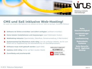 CMS und SaS inklusive Web-Hosting!
   Sie nutzen eine moderne Web-Applikation als „Software als Service“ (SaS) auf günstiger, monatlicher Mietbasis!



                                                                                                                         Hohe
                                                                                                                    Geschwindigkeit
        Software ist Online erreichbar und sofort verfügbar (weltweit erreichbar)
                                                                                                                    Hochleistungs-
        Keine lokalen Installationen und Anpassungen (spart Webmaster-Kosten)                                          Server
        Webhosting inklusive (Speicherplatz, Datenfluss, Domainverwaltung, E-Mail-Konten)                           Loadbalancing
        Systemwechsel bei Wachstum nicht nötig (von der einfachen Website, bis hin zum                                Redundante
        Portal und zur Digitalisierung und Automatisierung von Geschäftsprozessen)                                     Systeme

        Software muss nicht gekauft werden (spart Geld)                                                              Data-Security
                                                                                                                    durch tägliches
        Updates nicht nötig (immer auf dem neusten Stand)                                                               Backup
        Zuverlässig und praxiserprobt




© 2012 Webvirus Switzerland                                                                                                    Seite 16
 