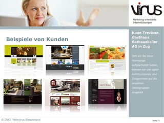 Kuno Trevisan,
                              Gasthaus
   Beispiele von Kunden       Rathauskeller
                              AG in Zug

                              Seit wir die neue
                              Homepage
                              aufgeschaltet haben,
                              können wir viel agiler
                              kommunizieren und
                              Zielgerichtet auf die
                              einzelnen
                              Gästegruppen
                              eingehe!




© 2012 Webvirus Switzerland                    Seite 13
 