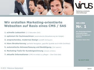 Wir erstellen Marketing-orientierte                                                     WS-CMS
    Webseiten auf Basis eines CMS / SAS                                                     Nr. 1
                                                                                            der deutschsprachigen,
    1. schnelle Ladezeiten (2-3 Sekunden Zeit)                                              kostenpflichtigen
                                                                                            Content Management
    2. optimiert für Suchmaschinen (automatische Aktualisierung bei Google)                 Systeme

    3. ansprechendes, modernes Design (schafft Vertrauen)                                   (Qualidator-Studie 2010)



    4. klare Strukturierung (perfekte Navigation, geprüfte Qualität durch WIN-Zertifikat)

    5. automatische Adresserfassung und Bestätigung (Zeit sparen)

    6. Marketing-Tools für Kundengewinnung            (Umsatz erhöhen)

    7. aktuelle Informationen (CMS ist einfach zu pflegen – One-Click-Edit)


                                                                                                No 312177-2010




© 2012 Webvirus Switzerland                                                                                     Seite 06
 