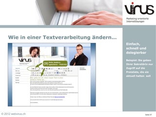 Wie in einer Textverarbeitung ändern…
                                            Einfach,
                                            schnell und
                                            delegierbar

                                            Beispiel: Sie geben
                                            Ihrer Sekretärin nur
                                            Zugriff auf die
                                            Preisliste, die sie
                                            aktuell halten soll




© 2012 webvirus.ch                                            Seite 07
 