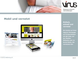 Mobil und vernetzt
                          Einfach,
                          schnell und
                          vernetzt

                          Ob Inhalte auf Ihrer
                          eigenen Homepage
                          auf Printprodukten
                          mit QR Code, auf
                          der Mobilen
                          Webseite oder im
                          Social-Media. Wir
                          vernetzten Sie!




© 2012 webvirus.ch                      Seite 07
 