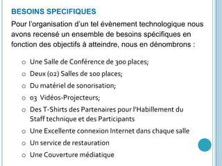 GDG YaoundéBESOINS SPECIFIQUES
Pour l’organisation d’un tel évènement technologique nous
avons recensé un ensemble de besoins spécifiques en
fonction des objectifs à atteindre, nous en dénombrons :
o Une Salle de Conférence de 300 places;
o Deux (02) Salles de 100 places;
o Du matériel de sonorisation;
o 03 Vidéos-Projecteurs;
o Des T-Shirts des Partenaires pour l’Habillement du
Staff technique et des Participants
o Une Excellente connexion Internet dans chaque salle
o Un service de restauration
o Une Couverture médiatique
 