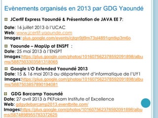 GDG YaoundéEvènements organisés en 2013 par GDG Yaoundé
JCertif Express Yaoundé & Présentation de JAVA EE 7:
Date: 16 juillet 2013 à l’UCAC
Web: www.jcertif-yaounde.com
Images: plus.google.com/events/cjtqn9jt9m73sl4891qmtkp3m6o
Yaounde – MapUp at ENSPT :
Date: 25 mai 2013 à l’ENSPT
Images:https://plus.google.com/photos/101607562378592091898/albu
ms/5887503303581318065
Google I/O Extended Yaoundé 2013
Date: 15 & 16 mai 2013 au département d’informatique de l’UY1
Images:https://plus.google.com/photos/101607562378592091898/albu
ms/5887503857890194081
GDG Barcamp Yaoundé
Date: 27 avril 2013 à PKFokam Institute of Excellence
Web: gdgydebarcamp2013.eventbrite.com/
Images:https://plus.google.com/photos/101607562378592091898/albu
ms/5874898955783372625
 