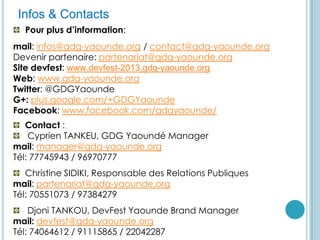 GDG YaoundéInfos & Contacts
Pour plus d’information:
mail: infos@gdg-yaounde.org / contact@gdg-yaounde.org
Devenir partenaire: partenariat@gdg-yaounde.org
Site devfest: www.devfest-2013.gdg-yaounde.org
Web: www.gdg-yaounde.org
Twitter: @GDGYaounde
G+: plus.google.com/+GDGYaounde
Facebook: www.facebook.com/gdgyaounde/
Contact :
Cyprien TANKEU, GDG Yaoundé Manager
mail: manager@gdg-yaounde.org
Tél: 77745943 / 96970777
Christine SIDIKI, Responsable des Relations Publiques
mail: partenariat@gdg-yaounde.org
Tél: 70551073 / 97384279
Djoni TANKOU, DevFest Yaounde Brand Manager
mail: devfest@gdg-yaounde.org
Tél: 74064612 / 91115865 / 22042287
 