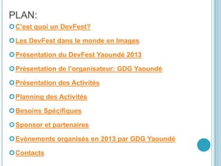 PLAN:
C’est quoi un DevFest?
Les DevFest dans le monde en Images
Présentation du DevFest Yaoundé 2013
Présentation de l’organisateur: GDG Yaoundé
Présentation des Activités
Planning des Activités
Besoins Spécifiques
Sponsor et partenaires
Evènements organisés en 2013 par GDG Yaoundé
Contacts
 