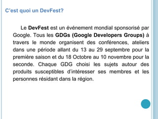 GDG Yaoundé
C’est quoi un DevFest?
Le DevFest est un événement mondial sponsorisé par
Google. Tous les GDGs (Google Developers Groups) à
travers le monde organisent des conférences, ateliers
dans une période allant du 13 au 29 septembre pour la
première saison et du 18 Octobre au 10 novembre pour la
seconde. Chaque GDG choisi les sujets autour des
produits susceptibles d’intéresser ses membres et les
personnes résidant dans la région.
 