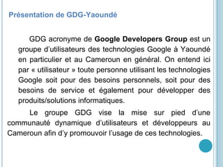 GDG Yaoundé
Présentation de GDG-Yaoundé
GDG acronyme de Google Developers Group est un
groupe d’utilisateurs des technologies Google à Yaoundé
en particulier et au Cameroun en général. On entend ici
par « utilisateur » toute personne utilisant les technologies
Google soit pour des besoins personnels, soit pour des
besoins de service et également pour développer des
produits/solutions informatiques.
Le groupe GDG vise la mise sur pied d’une
communauté dynamique d’utilisateurs et développeurs au
Cameroun afin d’y promouvoir l’usage de ces technologies.
 