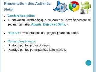 GDG YaoundéPrésentation des Activités
(Suite)
● Conférence-débat
● « Innovation Technologique au cœur du développement du
secteur primaire: Acquis, Enjeux et Défis. »
● HackFair: Présentations des projets phares du Labs.
● Retour d’expérience:
 Partage par les professionnels.
 Partage par les participants à la formation.
 