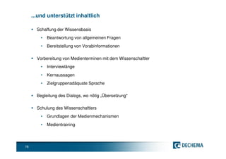 ...und unterstützt inhaltlich

       Schaffung der Wissensbasis
         •   Beantwortung von allgemeinen Fragen
         •   Bereitstellung von Vorabinformationen

       Vorbereitung von Medienterminen mit dem Wissenschaftler
         •   Interviewlänge
         •   Kernaussagen
         •   Zielgruppenadäquate Sprache

       Begleitung des Dialogs, wo nötig „Übersetzung“

       Schulung des Wissenschaftlers
         •   Grundlagen der Medienmechanismen
         •   Medientraining




16
 