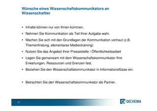 Wünsche eines Wissenschaftskommunikators an
     Wissenschaftler


      Inhalte können nur von Ihnen kommen.
      Nehmen Sie Kommunikation als Teil Ihrer Aufgabe wahr.
      Machen Sie sich mit den Grundlagen der Kommunikation vertraut (z.B.
      Themenfindung, elementares Medientraining)
      Nutzen Sie das Angebot Ihrer Pressestelle / Öffentlichkeitsarbeit
      Legen Sie gemeinsam mit dem Wissenschaftskommunikator Ihre
      Erwartungen, Ressourcen und Grenzen fest.
      Beziehen Sie den Wissenschaftskommunikator in Informationsflüsse ein.


      Betrachten Sie den Wissenschaftskommunikator als Partner.




17
 