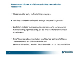 Gemeinsam können wir Wissenschaftskommunikation
     verbessern


      Wissenschaftler sollen mehr direkt kommunzieren


      Schulung und Mediatraining sind wichtige Voraussetzungen dafür


      Zusätzlich sind aber auch geeignete organisatorische und strukturelle
      Rahmenbedingungen notwendig, die der Wissenschaftskommunikator
      schaffen kann


      Gute Wissenschaftskommunikation beruht auf der partnerschaftlichen
      Zusammenarbeit von Wissenschaftlern und
      Wissenschaftskommunikatoren vom Pressesprecher bis zum Journalisten



18
 