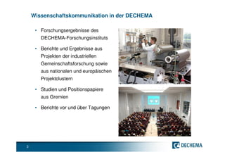 Wissenschaftskommunikation in der DECHEMA

     • Forschungsergebnisse des
       DECHEMA-Forschungsinstituts

     • Berichte und Ergebnisse aus
       Projekten der industriellen
       Gemeinschaftsforschung sowie
       aus nationalen und europäischen
       Projektclustern

     • Studien und Positionspapiere
       aus Gremien

     • Berichte vor und über Tagungen




3
 