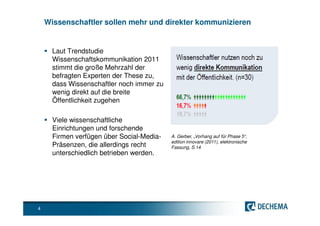 Wissenschaftler sollen mehr und direkter kommunizieren


      Laut Trendstudie
      Wissenschaftskommunikation 2011
      stimmt die große Mehrzahl der
      befragten Experten der These zu,
      dass Wissenschaftler noch immer zu
      wenig direkt auf die breite
      Öffentlichkeit zugehen

      Viele wissenschaftliche
      Einrichtungen und forschende
      Firmen verfügen über Social-Media-   A. Gerber, „Vorhang auf für Phase 5“,
                                           edition innovare (2011), elektronische
      Präsenzen, die allerdings recht      Fassung, S.14
      unterschiedlich betrieben werden.




4
 