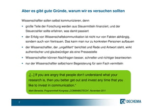 Aber es gibt gute Gründe, warum wir es versuchen sollten

    Wissenschaftler sollen selbst kommunizieren, denn
      große Teile der Forschung werden aus Steuermitteln finanziert, und der
      Steuerzahler sollte erfahren, was damit passiert
      der Erfolg von Wissenschaftskommunikation ist nicht nur von Fakten abhängig,
      sondern auch von Vertrauen. Das kann man nur zu konkreten Personen aufbauen
      der Wissenschaftler, der „ungefiltert“ berichtet und Rede und Antwort steht, wirkt
      authentischer und glaubwürdiger als eine Pressestelle
      Wissenschaftler können Nachfragen besser, schneller und richtiger beantworten
      nur der Wissenschaftler selbst kann Begeisterung für sein Fach vermitteln


        „[...] If you are angry that people don‘t understand what your
        research is, then you better get out and invest any time that you
        like to invest in communication.“
        Mark Benecke, Programmheft Kongress „COMM4BIOTECH“, November 2011




7
 
