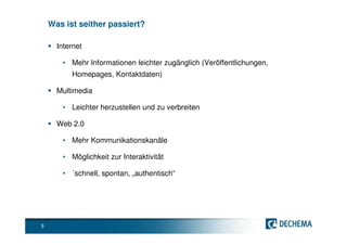 Was ist seither passiert?

      Internet

       • Mehr Informationen leichter zugänglich (Veröffentlichungen,
          Homepages, Kontaktdaten)

      Multimedia

       • Leichter herzustellen und zu verbreiten

      Web 2.0

       • Mehr Kommunikationskanäle

       • Möglichkeit zur Interaktivität

       • ´schnell, spontan, „authentisch“




9
 