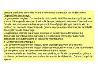 pendant quelques secondes avant le lancement du moteur par le démarreur.
Dispositif de démarrage
Le groupe électrogène d’un centre de radio ou de télédiffusion étant qu’il est une
source d’énergie de secoure, il est sollicité que quelques centaines d’heure durant
l’année, les phénomènes d’usure peuvent être négligés (longue duré de vie de
moteur) par contre la disponibilité du groupe repose essentiellement sur la fiabilité
des systèmes de démarrage.
L’exploitation normale du groupe implique un démarrage automatique. Le
démarrage sur intervention manuelle est néanmoins prévu pour pallier une
défaillance de l’automatisme et faciliter la maintenance.
a- Démarrage pneumatique :
L’air comprimé actionne un moteur, deux procédés peuvent être retenus :
L’air comprimé actionne un moteur de lancement (turbine) muni d’une roue dentée
qui s’engrène dans la couronne montée sur l’arbre moteur.
L’aire comprimée est insufflée dans les cylindres, en fin de compression, grâce à
un disque perforé tournant en synchronisme avec le vilebrequin. Cet air comprimé
injecté
 