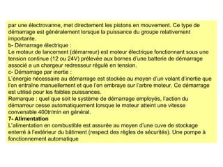 par une électrovanne, met directement les pistons en mouvement. Ce type de
démarrage est généralement lorsque la puissance du groupe relativement
importante.
b- Démarrage électrique :
Le moteur de lancement (démarreur) est moteur électrique fonctionnant sous une
tension continue (12 ou 24V) prélevée aux bornes d’une batterie de démarrage
associé a un chargeur redresseur régulé en tension.
c- Démarrage par inertie :
L’énergie nécessaire au démarrage est stockée au moyen d’un volant d’inertie que
l’on entraîne manuellement et que l’on embraye sur l’arbre moteur. Ce démarrage
est utilisé pour les faibles puissances.
Remarque : quel que soit le système de démarrage employés, l’action du
démarreur cesse automatiquement lorsque le moteur atteint une vitesse
convenable 400tr/min en général.
7- Alimentation
L’alimentation en combustible est assurée au moyen d’une cuve de stockage
enterré à l’extérieur du bâtiment (respect des règles de sécurités). Une pompe à
fonctionnement automatique
 