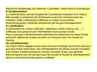 effectue le remplissage d’un réservoir « journalier » placé dans le local groupe.
8- Suralimentation
La suralimentation permet d’augmenter la puissance massique d’un moteur.
Elle consiste à comprimer l’air d’admission avant de l’introduire dans les
cylindres. Cette compression s’effectue au moyen d’une turbine
(turbocompresseur) entraînée directement par les gaz d’échappement.
9- Lubrification
La lubrification du moteur (cylindres, vilebrequin, arbre à cames, etc.….)
s’effectue sous pression par l’intermédiaire d’une pompe à huile.
Pour un groupe à fonctionnement intermittent la contenance du carter d’huile
(entre les repères de niveau) est prévu au minimum pour huit heures de
marche.
10- refroidissement
Un moteur diesel dégage environ deux fois plus d’énergie sous forme calorique
que sous forme mécanique. Son refroidissement est obtenu soit par circulation
d’air (moteur à faible puissance), soit par circulation d’eau (cas général).
Dans le second cas une pompe à eau fait circuler le liquide de refroidissement
dans un circuit fermé empruntant un radiateur
 