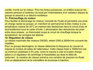 ventilé, monté sur le moteur. Pour les fortes puissances, on préfère évacuer les
calories perdues à l’extérieur du local par l’intermédiaire d’un radiateur séparé du
groupe et associé à un électro-ventilateur.
11- Préchauffage du moteur
Pour faciliter le démarrage du moteur( viscosité de l’huile) et permettre une prise
en charge rapide du groupe, on maintient en permanence le bloc moteur à une
température voisine de 30°C en insérant des résistances dans le circuit d’eau et
éventuellement sous le carter d’huile. L’alimentation des résistances est prise
entre deux phases ; un thermostat coupe le circuit de chauffage lorsque la
température de consigne est atteinte.
12- Régulation de vitesse
La vitesse maximale des moteurs DIESEL atteint 2000 à 2600tr/min suivants les
modèles.
Pour un groupe électrogène, la vitesse détermine la fréquence du courant et
impose le nombre de pôles de l’alternateur. Cette vitesse fixée à 1500tr/min est
au minimum stabilisée à 4% prés, entre la marche à vide et la plein charge,
grâce à un régulateur de centrifuge à masselottes qui dose le débit de
carburant : la variation de vitesse entraîne une variation de pression du fluide
d’où un déplacement de la crémaillère de la pompe à injection.
 