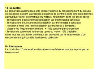 13- Sécurités
Le démarrage automatique et la télésurveillance du fonctionnement du groupe
électrogènes exigent la présence d’organes de contrôle et de détection destinés
à provoquer l’arrêt automatique du moteur, notamment dans les cas ci-après :
- Température d’eau anormale (détection par thermostat à contacts).
- Température d’huile anormale (détection par thermostat à contacts).
- Pression d’huile trop faible (détection par manostat à contacts).
- Vitesse (ou fréquence) maximale : + 10% contrôle par tachymètre.
- Tension de sortie hors tolérances : plus ou moins 10% (réglable).
Dans tous les cas, l’arrêt du moteur est provoqué par le relâchement d’un
électro-aimant qui contrôle l’arrivée du carburant
III- Alternateur
La production d’une tension alternative sinusoïdale repose sur le principe de
base suivant :
 