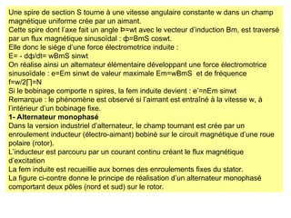 Une spire de section S tourne à une vitesse angulaire constante w dans un champ
magnétique uniforme crée par un aimant.
Cette spire dont l’axe fait un angle Þ=wt avec le vecteur d’induction Bm, est traversé
par un flux magnétique sinusoïdal : ф=BmS coswt.
Elle donc le siége d’une force électromotrice induite :
E= - dф/dt= wBmS sinwt
On réalise ainsi un alternateur élémentaire développant une force électromotrice
sinusoïdale : e=Em sinwt de valeur maximale Em=wBmS et de fréquence
f=w/2∏=N
Si le bobinage comporte n spires, la fem induite devient : e’=nEm sinwt
Remarque : le phénomène est observé si l’aimant est entraîné à la vitesse w, à
l’intérieur d’un bobinage fixe.
1- Alternateur monophasé
Dans la version industriel d’alternateur, le champ tournant est crée par un
enroulement inducteur (électro-aimant) bobiné sur le circuit magnétique d’une roue
polaire (rotor).
L’inducteur est parcouru par un courant continu créant le flux magnétique
d’excitation
La fem induite est recueillie aux bornes des enroulements fixes du stator.
La figure ci-contre donne le principe de réalisation d’un alternateur monophasé
comportant deux pôles (nord et sud) sur le rotor.
 