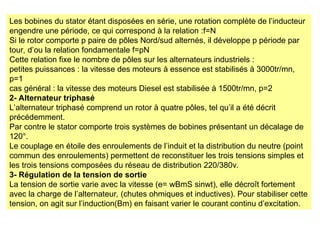 Les bobines du stator étant disposées en série, une rotation complète de l’inducteur
engendre une période, ce qui correspond à la relation :f=N
Si le rotor comporte p paire de pôles Nord/sud alternés, il développe p période par
tour, d’ou la relation fondamentale f=pN
Cette relation fixe le nombre de pôles sur les alternateurs industriels :
petites puissances : la vitesse des moteurs à essence est stabilisés à 3000tr/mn,
p=1
cas général : la vitesse des moteurs Diesel est stabilisée à 1500tr/mn, p=2
2- Alternateur triphasé
L’alternateur triphasé comprend un rotor à quatre pôles, tel qu’il a été décrit
précédemment.
Par contre le stator comporte trois systèmes de bobines présentant un décalage de
120°.
Le couplage en étoile des enroulements de l’induit et la distribution du neutre (point
commun des enroulements) permettent de reconstituer les trois tensions simples et
les trois tensions composées du réseau de distribution 220/380v.
3- Régulation de la tension de sortie
La tension de sortie varie avec la vitesse (e= wBmS sinwt), elle décroît fortement
avec la charge de l’alternateur, (chutes ohmiques et inductives). Pour stabiliser cette
tension, on agit sur l’induction(Bm) en faisant varier le courant continu d’excitation.
 