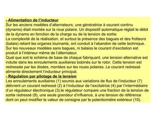 - Alimentation de l’inducteur
Sur les anciens modèles d’alternateurs, une génératrice à courant continu
(dynamo) était montée sur la roue polaire. Un dispositif automatique réglait le débit
de la dynamo en fonction de la charge ou de la tension de sortie.
La complexité de la réalisation, et surtout la présence des bagues et des frotteurs
(balais) reliant les organes tournants, ont conduit à l’abandon de cette technique.
Sur les nouveaux modèles sans bagues, ni balaiss le courant d’excitation est
produit à l’intérieur même de l’alternateur.
Quel que soit le schéma de base de chaque fabriquant, une tension alternative est
induite dans les enroulements auxiliaires bobinés sur le rotor. Cette tension est
redressée par les diodes, montées sur les roues polaires. Le courant redressé
alimente directement l’inducteur principal.
- Régulation par pilotage de la tension
Les enroulements auxiliaires (1) soumis aux variations de flux de l’inducteur (7)
délivrent un courant redressé (2) à l’inducteur de l’excitatrice (4) par l’intermédiaire
d’un régulateur électronique (3).le régulateur compare une fraction de la tension de
sortie redressé (9), une seule grandeur d’influence, à une tension de référence
dont on peut modifier la valeur de consigne par le potentiomètre extérieur (10).
 