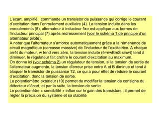 L’écart, amplifié, commande un transistor de puissance qui corrige le courant
d’excitation dans l’enroulement auxiliaire (4). La tension induite dans les
enroulements (5), alternateur à inducteur fixe est applique aux bornes de
l’inducteur principal (7) après redressement (voir le schéma 1 de principe d’un
alternateur piloté).
A noter que l’alternateur s’amorce automatiquement grâce a la rémanence de
circuit magnétique (carcasse massive) de l’inducteur de l’excitatrice. A chaque
arrêt du moteur, w tend vers zéro, la tension induite (é=nwBmS sinwt) tend à
diminuer, le régulateur fait croître le courant d’excitation au maximum.
On donne ici (voir schéma 2) un régulateur de tension, si la tension de sortie de
l’alternateur augmente, la tension d’erreur prise entre A et B diminue et tend à
bloquer le transistor de puissance T2, ce qui a pour effet de réduire le courant
d’excitation, donc la tension de sortie.
Le potentiomètre extérieur (10) permet de modifier la tension de consigne du
détecteur d’écart, et par la suite, la tension de sortie
Le potentiomètre « sensibilité » influe sur le gain des transistors ; il permet de
régler la précision du système et sa stabilité
 