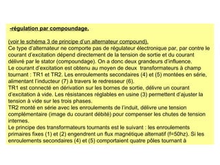 -régulation par compoundage.
(voir le schéma 3 de principe d’un alternateur compound).
Ce type d’alternateur ne comporte pas de régulateur électronique par, par contre le
courant d’excitation dépend directement de la tension de sortie et du courant
délivré par le stator (compoundage). On a donc deux grandeurs d’influence.
Le courant d’excitation est obtenu au moyen de deux transformateurs à champ
tournant : TR1 et TR2. Les enroulements secondaires (4) et (5) montées en série,
alimentant l’inducteur (7) à travers le redresseur (6).
TR1 est connecté en dérivation sur les bornes de sortie, délivre un courant
d’excitation à vide. Les résistances réglables en usine (3) permettent d’ajuster la
tension à vide sur les trois phases.
TR2 monté en série avec les enroulements de l’induit, délivre une tension
complémentaire (image du courant débité) pour compenser les chutes de tension
internes.
Le principe des transformateurs tournants est le suivant : les enroulements
primaires fixes (1) et (2) engendrent un flux magnétique alternatif (f=50hz). Si les
enroulements secondaires (4) et (5) comportaient quatre pôles tournant à
 