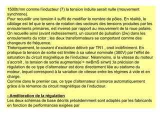 1500tr/mn comme l’inducteur (7) la tension induite serait nulle (mouvement
synchrone).
Pour recueillir une tension il suffit de modifier le nombre de pôles. En réalité, le
câblage est tel que le sens de rotation des vecteurs des tensions produites par les
enroulements primaires, est inversé par rapport au mouvement de la roue polaire.
On recueille ainsi (avant redressement), un courant de pulsation (2w) dans les
enroulements du rotor ; les deux transformateurs se comportant comme des
changeurs de fréquence.
Théoriquement, le courant d’excitation délivré par TR1 , croit indéfiniment. En
pratique la tension de sortie est limitée à sa valeur nominale (380V) par l’effet de
saturation du circuit magnétique de l’inducteur. Néanmoins, si la vitesse du moteur
s’accroît , la tension de sortie augmente(e’= nwBmS sinwt) ;la précision de
régulation de ce type d’alternateur est donc directement liée au statisme du
moteur, lequel correspond à la variation de vitesse entre les régimes à vide et en
charge.
Comme dans le premier cas, ce type d’alternateur s’amorce automatiquement
grâce à la rémance du circuit magnétique de l’inducteur.
- Amélioration de la régulation
Les deux schémas de base décrits précédemment sont adaptés par les fabricants
en fonction de performances exigées par
 