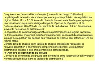 l’acquéreur, ou des conditions d’emploi (nature de la charge d’utilisation) :
Le pilotage de la tension de sortie apporte une grande précision de régulation en
régime établi ( Un+/- 1.5 % ) mais la chute de tension instantanée provoquée par
une variation brusque de la charge (temps de réponse du régulateur et de
l’inducteur) atteint 20 à25% de Un ( duré de la perturbation : 0.2 à 1.5 secondes,
suivant la puissance de l’alternateur) ;
La régulation de compoundage améliore les performances en régime transitoire
(le transformateur d’intensité modifie instantanément le courant d’excitation) mais
la plage de régulation qui dépend des variations de vitesse peut atteindre 10% en
régime établi.
Compte tenu de chaque point faibles de chaque procédé de régulation, la
nouvelle génération d’alternateurs comprend généralement un régulateur
électronique associé à des enroulements de compoundage.
IV- Armoire de commande du groupe
L’armoire de commande du groupe sert d’interface entre l’alternateur et l’inverseur
Normal/Secoure situé dans le tableau de distribution BT.
 