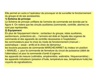 Elle permet en outre à l’opérateur de provoquer et de surveiller le fonctionnement
du groupe et de ses accessoires.
1) Schéma de principe
Le Schéma de principe unifilaire de l’armoire de commande est donnée par la
figure 4. On notera que les circuits auxiliaires (commande, contrôle, alarme) ne
sont pas représentés.
2) Equipement
En plus de l’équipement interne : contacteur du groupe, relais auxiliaires,
sectionneurs, protections etc.…l’armoire est doté en façade des organes de
commande et des appareils de contrôle nécessaires à l’exploitation :
les commutateurs pour le choix du mode de fonctionnement (manuel –
automatique – essai - arrêt) et le choix de démarreur
les boutons poussoirs de commande MARCHE/ARRET du moteur en position
« MANUEL », pour la commande de fermeture du circuit de puissance (débit de
l’alternateur) et pour la commande d’arrét d’urgence ;
les appareils de mesure (voltmètre, ampèremètre, wattmètre, fréquencemètre) ;
les appareils indicateurs (pression d’huile, température eau, température huile) les
voyants de signalisations.
 