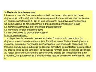 3) Mode de fonctionnement
L’inverseur normale / secoure est constitué par deux contacteurs (ou deux
disjoncteurs motorisés) verrouilles électriquement et mécaniquement car la mise
en parallèle accidentelle du GE et le réseau aurait des graves conséquences.
Un commutateur de fonctionnement à trois position permet selon le cas :
La marche automatique de l’ensemble groupe/secteur
La mise hors tension du jeu de barre
La marche forcée du groupe électrogène
Marche automatique :
La disparition de la tension secteur entraîne l’ouverture du contacteur (ou
disjoncteur motorisé) du réseau puis la fermeture du contacteur (ou disjoncteur
motorisé) du groupe. Temporisé de 2 secondes. une boucle de démarrage est
transmis au GE qui se substitue au réseau( fermeture de contacteur de protection
du groupe ) dés que la tension et la fréquence rentrent dans les limites spécifiées.
Au retour secteur l’ouverture du contacteur du groupe est temporisée de 2 min
( réglable), ce qui permet de s’affranchir des retours de tension intempestifs, puis
le
 