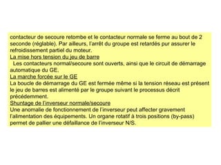contacteur de secoure retombe et le contacteur normale se ferme au bout de 2
seconde (réglable). Par ailleurs, l’arrêt du groupe est retardés pur assurer le
refroidissement partiel du moteur.
La mise hors tension du jeu de barre
Les contacteurs normal/secoure sont ouverts, ainsi que le circuit de démarrage
automatique du GE.
La marche forcée sur le GE
La boucle de démarrage du GE est fermée même si la tension réseau est présent
le jeu de barres est alimenté par le groupe suivant le processus décrit
précédemment.
Shuntage de l’inverseur normale/secoure
Une anomalie de fonctionnement de l’inverseur peut affecter gravement
l’alimentation des équipements. Un organe rotatif à trois positions (by-pass)
permet de pallier une défaillance de l’inverseur N/S.
 