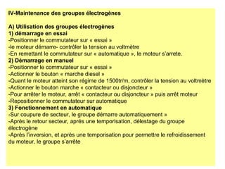 IV-Maintenance des groupes électrogènes
A) Utilisation des groupes électrogènes
1) démarrage en essai
-Positionner le commutateur sur « essai »
-le moteur démarre- contrôler la tension au voltmètre
-En remettant le commutateur sur « automatique », le moteur s’arrete.
2) Démarrage en manuel
-Positionner le commutateur sur « essai »
-Actionner le bouton « marche diesel »
-Quant le moteur atteint son régime de 1500tr/m, contrôler la tension au voltmètre
-Actionner le bouton marche « contacteur ou disjoncteur »
-Pour arrêter le moteur, arrêt « contacteur ou disjoncteur » puis arrêt moteur
-Repositionner le commutateur sur automatique
3) Fonctionnement en automatique
-Sur coupure de secteur, le groupe démarre automatiquement »
-Après le retour secteur, aprés une temporisation, délestage du groupe
électrogène
-Après l’inversion, et après une temporisation pour permettre le refroidissement
du moteur, le groupe s’arrête
 