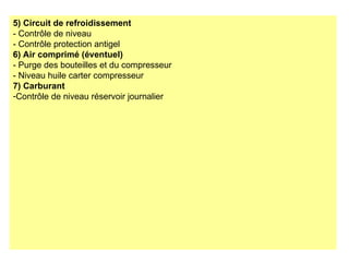 5) Circuit de refroidissement
- Contrôle de niveau
- Contrôle protection antigel
6) Air comprimé (éventuel)
- Purge des bouteilles et du compresseur
- Niveau huile carter compresseur
7) Carburant
-Contrôle de niveau réservoir journalier
 