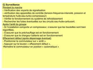 C) Surveillance
Pendant la marche
- Vérification des voyants de signalisation
- vérification des appareilles de contrôle (tension-fréquence-intensité, pression et
température huile-eau-turbo-compresseur)
- Vérifier le fonctionnement du système de refroidissement
- Rechercher les fuites éventuelles sur les circuits eau-huile-carburant.
Après l’arrêt du groupe
- Si l’installation comporte un compresseur, s’assurer que les bouteilles sont bien
regonflées.
- S’assurer que le préchauffage est en fonctionnement
- S’assurer que le chargeur batterie est en fonctionnement
Effacement défaut (après dépannage éventuel)
- Positionner le commutateur sur « arrêt ».
- Appuyer sur le bouton « effacement défaut ».
-Remettre le commutateur en position « automatique »
 