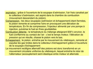 aspiration : grâce à l’ouverture de la soupape d’admission, l’air frais canalisé par
le collecteur d’admission, est aspiré dans la chambre de combustion
(mouvement descendant du piston).
Compression : les deux soupapes (admission et échappement) étant fermées,
le piston remonte et comprime l’aire en provoquant une élévation de
température. En fin de compression, l’injecteur alimenté par une pompe à
injection, pulvérise le fuel en fines gouttelettes
Combustion détente : la température du mélange atteignant 600°c environ, le
fuel s’enflamme au contact de l’air : c’est le temps moteur. l’élévation de
pression qui en résulte, chasse le piston vers le bas.
Echappement : le piston, entraîne par le mouvement du vilebrequin, remonte et
expulse les gaz brûles dans le collecteur d’échappement grâce à l’ouverture
de la soupape d’échappement
Le mouvement rectiligne alternatif des pistons est donc transformé en un
mouvement circulaire uniforme du vilebrequin, lequel entraîne le rotor de
l’alternateur (accouplement semi élastique entre moteur et alternate
 