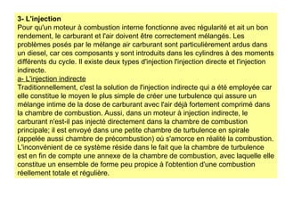 3- L'injection
Pour qu'un moteur à combustion interne fonctionne avec régularité et ait un bon
rendement, le carburant et l'air doivent être correctement mélangés. Les
problèmes posés par le mélange air carburant sont particulièrement ardus dans
un diesel, car ces composants y sont introduits dans les cylindres à des moments
différents du cycle. Il existe deux types d'injection l'injection directe et l'injection
indirecte.
a- L'injection indirecte
Traditionnellement, c'est la solution de l'injection indirecte qui a été employée car
elle constitue le moyen le plus simple de créer une turbulence qui assure un
mélange intime de la dose de carburant avec l'air déjà fortement comprimé dans
la chambre de combustion. Aussi, dans un moteur à injection indirecte, le
carburant n'est-il pas injecté directement dans la chambre de combustion
principale; il est envoyé dans une petite chambre de turbulence en spirale
(appelée aussi chambre de précombustion) où s'amorce en réalité la combustion.
L'inconvénient de ce système réside dans le fait que la chambre de turbulence
est en fin de compte une annexe de la chambre de combustion, avec laquelle elle
constitue un ensemble de forme peu propice à l'obtention d'une combustion
réellement totale et régulière.
 