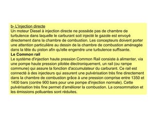 b- L'injection directe
Un moteur Diesel à injection directe ne possède pas de chambre de
turbulence dans laquelle le carburant soit injecté le gazole est envoyé
directement dans la chambre de combustion. Les concepteurs doivent porter
une attention particulière au dessin de la chambre de combustion aménagée
dans la tête du piston afin qu'elle engendre une turbulence suffisante.
Le Common rail
Le système d'injection haute pression Common Rail consiste à alimenter, via
une pompe haute pression pilotée électroniquement, un rail (ou rampe
commune) qui assure la fonction d'accumulateur du carburant. Ce rail est
connecté à des injecteurs qui assurent une pulvérisation très fine directement
dans la chambre de combustion grâce à une pression comprise entre 1350 et
1400 bars (contre 900 bars pour une pompe d'injection normale). Cette
pulvérisation très fine permet d'améliorer la combustion. La consommation et
les émissions polluantes sont réduites.
 