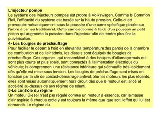 L'injecteur pompe
Le système des injecteurs pompes est propre à Volkswagen. Comme le Common
Rail, l'efficacité du système est basée sur la haute pression. Celle-ci est
provoquée mécaniquement sous la poussée d'une came spécifique placée sur
l'arbre à cames traditionnel. Cette came actionne à l'aide d'un poussoir un petit
piston qui augmente la pression dans l'injecteur afin de rendre plus fine la
pulvérisation.
4- Les bougies de préchauffage
Pour faciliter le départ à froid en élevant la température des parois de la chambre
de combustion et de l'air admis, les diesels sont équipés de bougies de
préchauffage. Ces organes, qui ressemblent à des bougies d'allumage mais qui
sont plus courts et plus épais, sont connectés à l'alimentation électrique du
véhicule; ils comprennent une résistance intérieure qui s'échauffe très rapidement
dès qu'elle est mise sous tension. Les bougies de préchauffage sont mises en
fonction par la clé de contact-démarrage-antivol. Sur les moteurs les plus récents,
elles sont mises automatiquement hors circuit dès que le moteur est lancé et
accéléré au-dessus de son régime de ralenti.
5-Le contrôle du régime
Un moteur Diesel n'est pas régulé comme un moteur à essence, car la masse
d'air aspirée à chaque cycle y est toujours la même quel que soit l'effort qui lui est
demandé. Le régime du
 