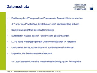 Datenschutz Einführung der „IP“ aufgrund von Protesten der Datenschützer verschoben „ IP“ unter den Privatsphäre-Einstellungen noch standardmäßig aktiviert Deaktivierung nicht für jeden Nutzer möglich Nutzerdaten müssen bei den Partnern nicht gelöscht werden Lt. FB keine Weitergabe privater Daten von deutschen IP-Adressen Unsicherheit bei deutschen Usern mit ausländischen IP-Adressen Ungewiss, wer Daten sonst noch bekommt    Laut Datenschützern eine massive Beeinträchtigung der Privatsphäre 