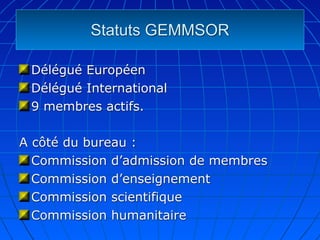 Statuts GEMMSOR

 Délégué Européen
 Délégué International
 9 membres actifs.

A côté du bureau :
  Commission d’admission de membres
  Commission d’enseignement
  Commission scientifique
  Commission humanitaire
 