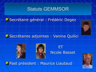 Statuts GEMMSOR

Secrétaire général : Frédéric Degez



Secrétaires adjointes : Vanina Quilici

                          ET
                      Nicole Basset

Past président : Maurice Liautaud
 