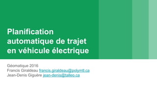 Planification
automatique de trajet
en véhicule électrique
Géomatique 2016
Francis Giraldeau francis.giraldeau@polymtl.ca
Jean-Denis Giguère jean-denis@talleo.ca
 