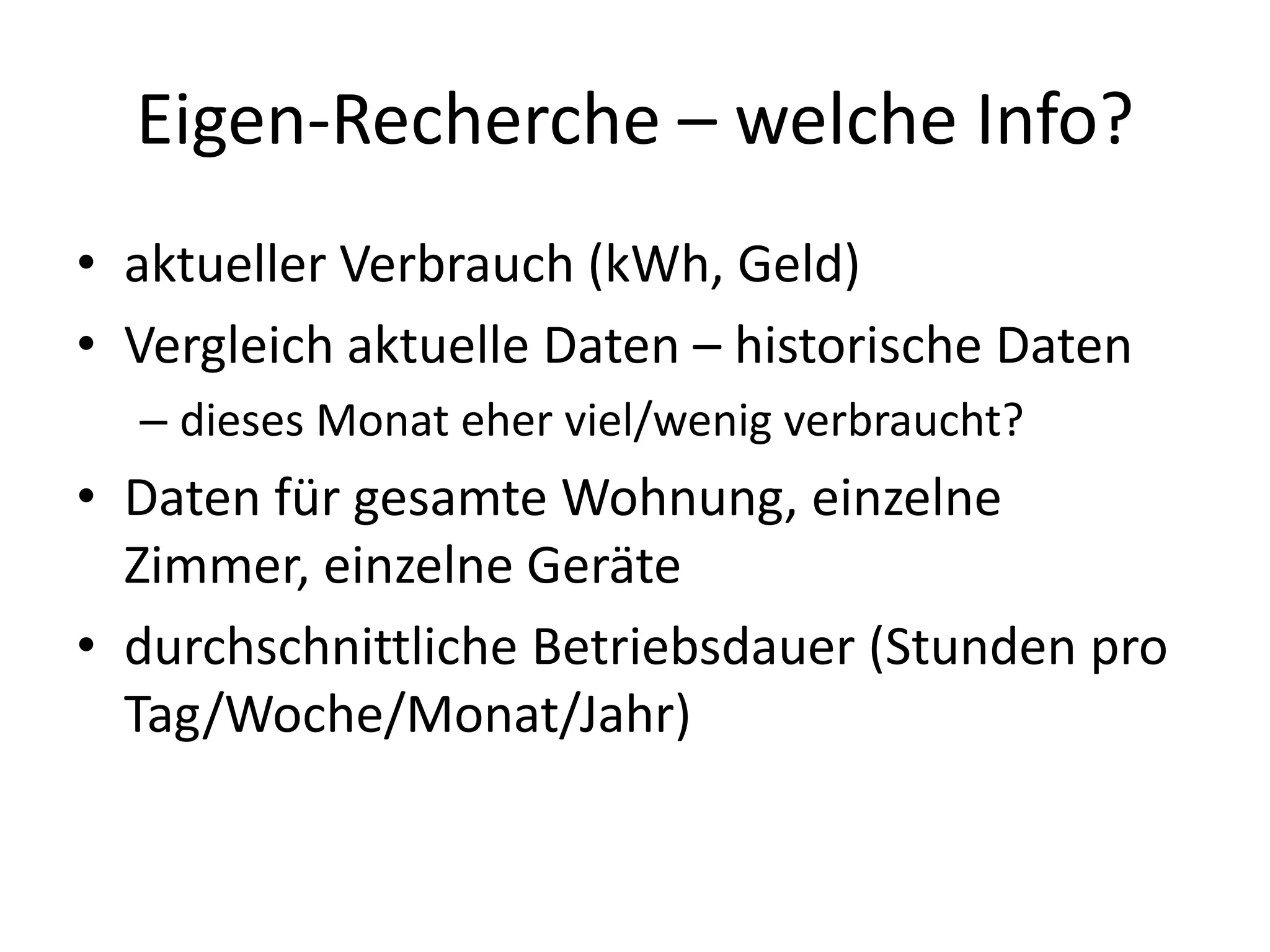 Eigen-Recherche – welche Info?
• aktueller Verbrauch (kWh, Geld)
• Vergleich aktuelle Daten – historische Daten
  – dieses Monat eher viel/wenig verbraucht?
• Daten für gesamte Wohnung, einzelne
  Zimmer, einzelne Geräte
• durchschnittliche Betriebsdauer (Stunden pro
  Tag/Woche/Monat/Jahr)
 