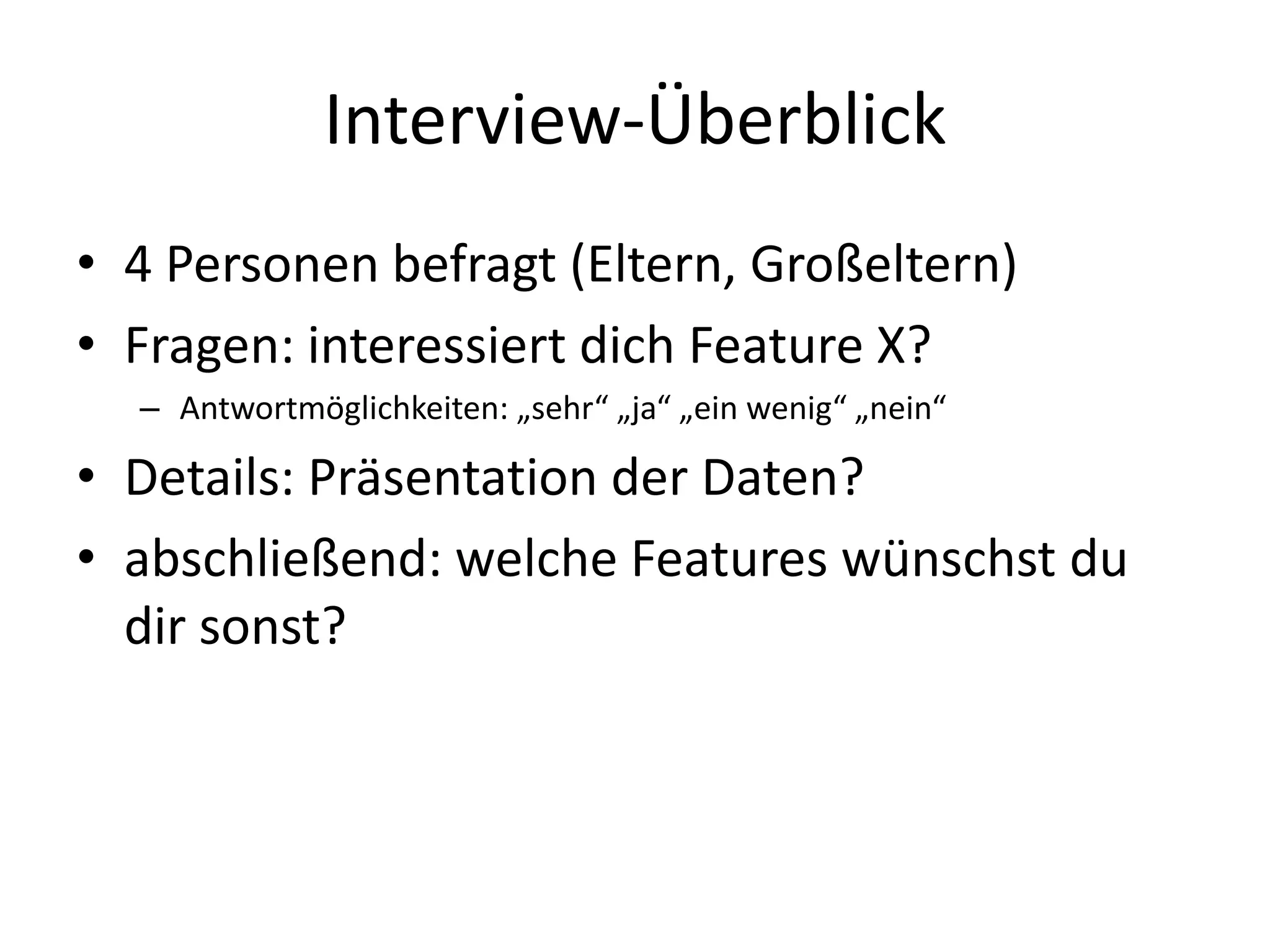 Interview-Überblick
• 4 Personen befragt (Eltern, Großeltern)
• Fragen: interessiert dich Feature X?
  – Antwortmöglichkeiten: „sehr“ „ja“ „ein wenig“ „nein“

• Details: Präsentation der Daten?
• abschließend: welche Features wünschst du
  dir sonst?
 