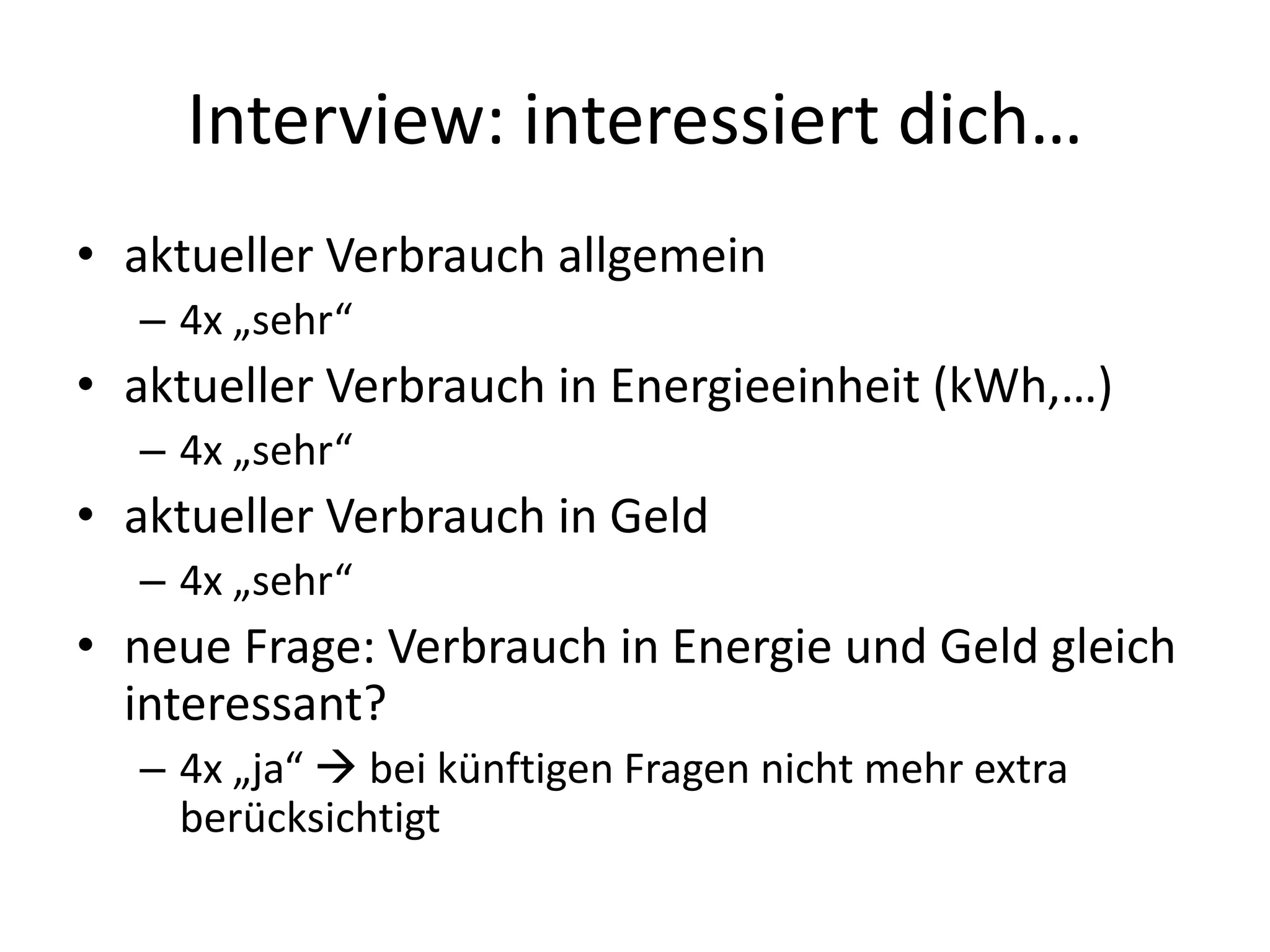 Interview: interessiert dich…
• aktueller Verbrauch allgemein
  – 4x „sehr“
• aktueller Verbrauch in Energieeinheit (kWh,…)
  – 4x „sehr“
• aktueller Verbrauch in Geld
  – 4x „sehr“
• neue Frage: Verbrauch in Energie und Geld gleich
  interessant?
  – 4x „ja“  bei künftigen Fragen nicht mehr extra
    berücksichtigt
 